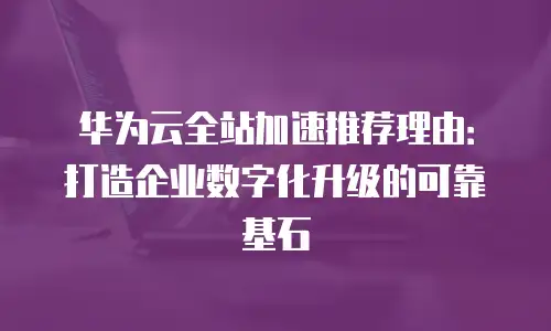 华为云全站加速推荐理由：打造企业数字化升级的可靠基石