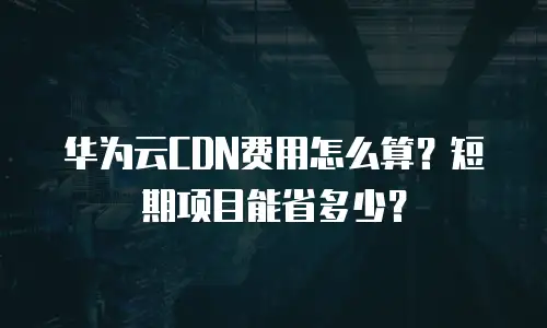 华为云CDN费用怎么算？短期项目能省多少？