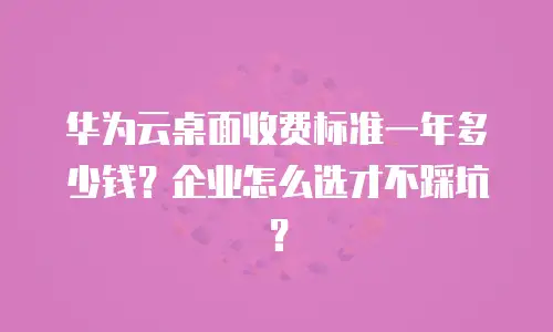 华为云桌面收费标准一年多少钱？企业怎么选才不踩坑？