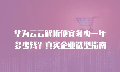 华为云云解析便宜多少一年多少钱？真实企业选型指南