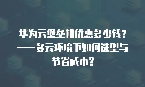 华为云堡垒机优惠多少钱？&mdash;&mdash;多云环境下如何选型与节省成本？