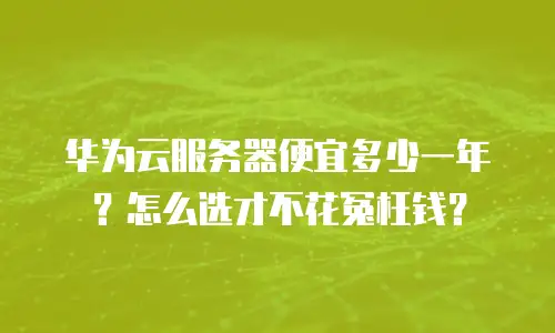 华为云服务器便宜多少一年？怎么选才不花冤枉钱？