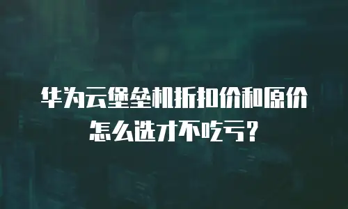 华为云堡垒机折扣价和原价怎么选才不吃亏？