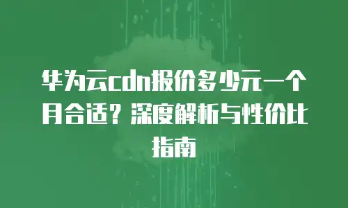 华为云cdn报价多少元一个月合适？深度解析与性价比指南