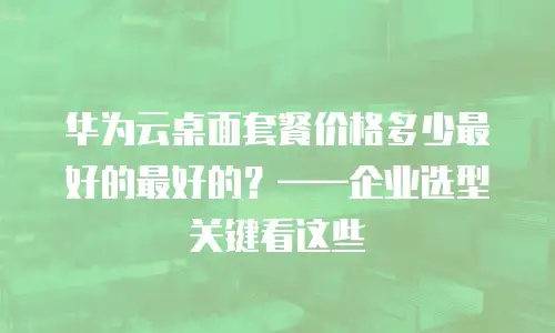 华为云桌面套餐价格多少最好的最好的？——企业选型关键看这些