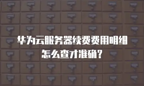 华为云服务器续费费用明细怎么查才准确？