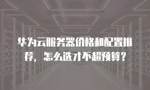 华为云服务器价格和配置推荐，怎么选才不超预算？