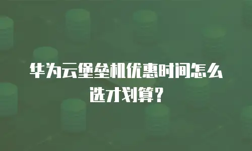华为云堡垒机优惠时间怎么选才划算？