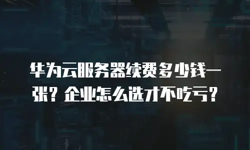 华为云服务器续费多少钱一张？企业怎么选才不吃亏？