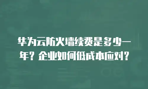 华为云防火墙续费是多少一年？企业如何低成本应对？