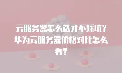 云服务器怎么选才不踩坑？华为云服务器价格对比怎么看？
