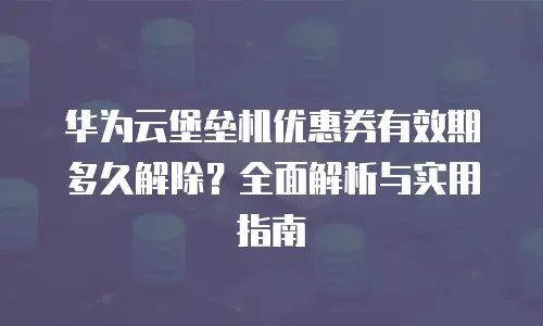 华为云堡垒机优惠券有效期多久解除？全面解析与实用指南