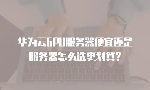 华为云GPU服务器便宜还是服务器怎么选更划算？
