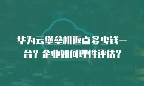 华为云堡垒机返点多少钱一台？企业如何理性评估？