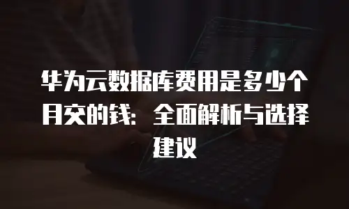 华为云数据库费用是多少个月交的钱：全面解析与选择建议