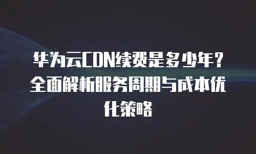 华为云CDN续费是多少年？全面解析服务周期与成本优化策略