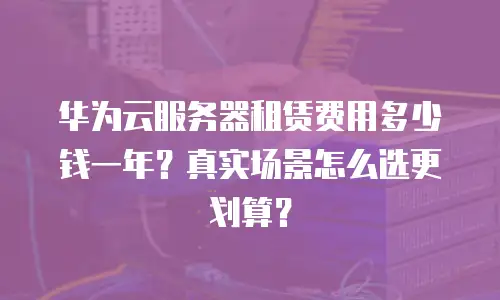 华为云服务器租赁费用多少钱一年？真实场景怎么选更划算？