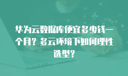 华为云数据库便宜多少钱一个月？多云环境下如何理性选型？