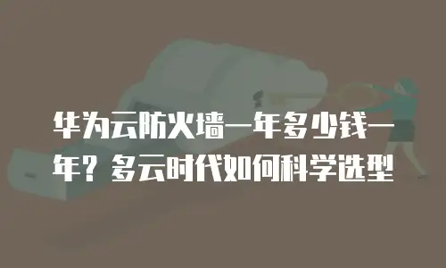 华为云防火墙一年多少钱一年？多云时代如何科学选型