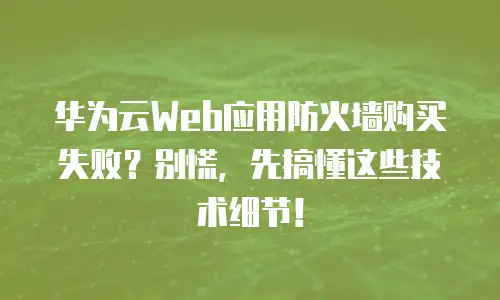 华为云Web应用防火墙购买失败？别慌，先搞懂这些技术细节！