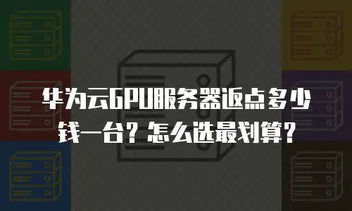 华为云GPU服务器返点多少钱一台？怎么选最划算？