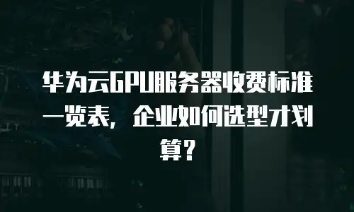 华为云GPU服务器收费标准一览表，企业如何选型才划算？
