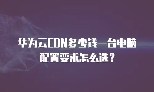 华为云CDN多少钱一台电脑配置要求怎么选？