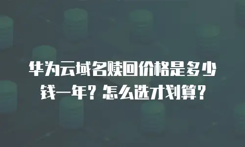 华为云域名赎回价格是多少钱一年？怎么选才划算？