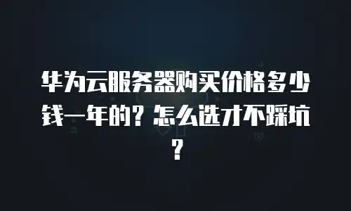 华为云服务器购买价格多少钱一年的？怎么选才不踩坑？
