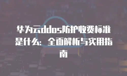 华为云ddos防护收费标准是什么：全面解析与实用指南