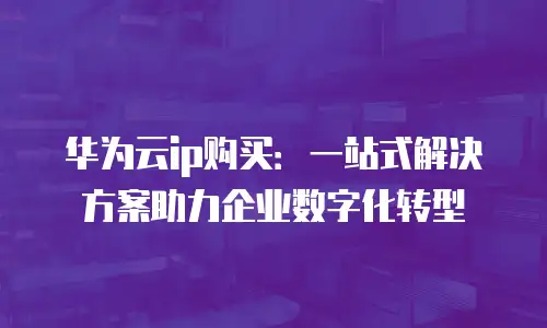 华为云ip购买：一站式解决方案助力企业数字化转型