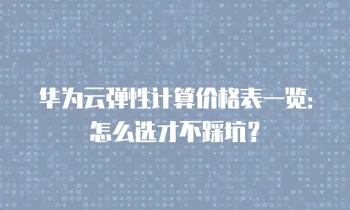 华为云弹性计算价格表一览：怎么选才不踩坑？