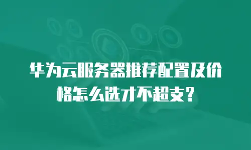 华为云服务器推荐配置及价格怎么选才不超支？