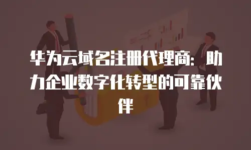 华为云域名注册代理商：助力企业数字化转型的可靠伙伴
