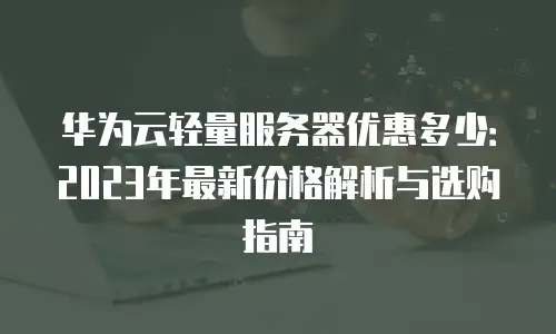 华为云轻量服务器优惠多少：2023年最新价格解析与选购指南