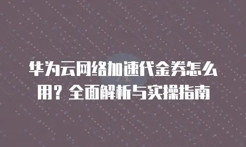 华为云网络加速代金券怎么用？全面解析与实操指南