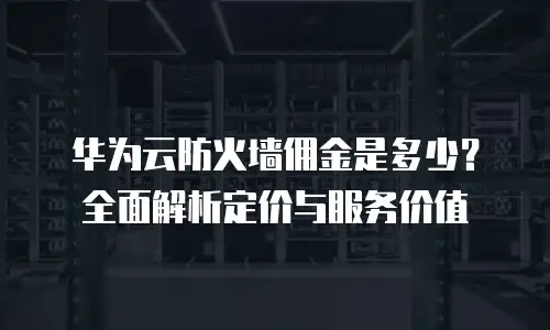 华为云防火墙佣金是多少？全面解析定价与服务价值
