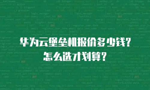 华为云堡垒机报价多少钱？怎么选才划算？