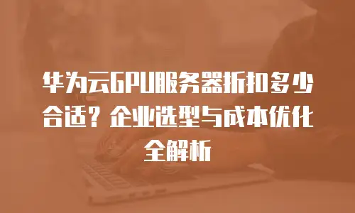 华为云GPU服务器折扣多少合适？企业选型与成本优化全解析