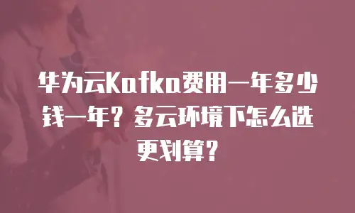 华为云Kafka费用一年多少钱一年？多云环境下怎么选更划算？