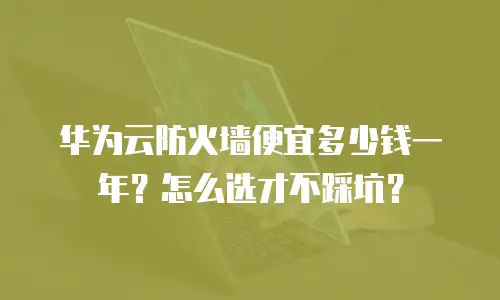华为云防火墙便宜多少钱一年？怎么选才不踩坑？
