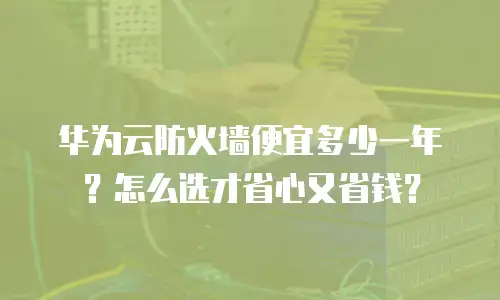 华为云防火墙便宜多少一年？怎么选才省心又省钱？