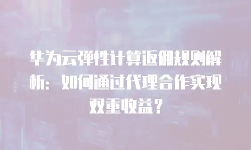 华为云弹性计算返佣规则解析：如何通过代理合作实现双重收益？