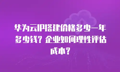 华为云IP搭建价格多少一年多少钱？企业如何理性评估成本？