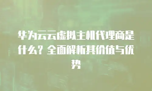 华为云云虚拟主机代理商是什么？全面解析其价值与优势