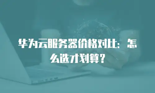 华为云服务器价格对比：怎么选才划算？