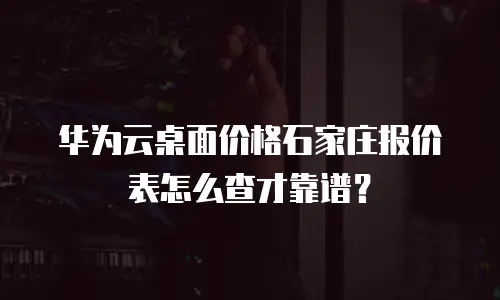 华为云桌面价格石家庄报价表怎么查才靠谱？