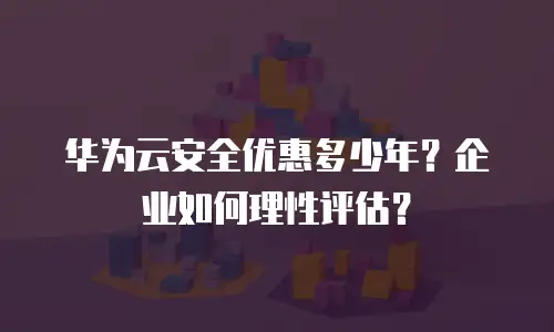 华为云安全优惠多少年？企业如何理性评估？