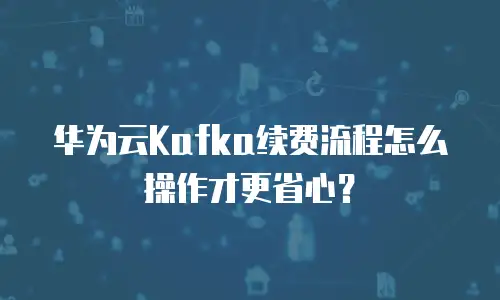 华为云Kafka续费流程怎么操作才更省心？