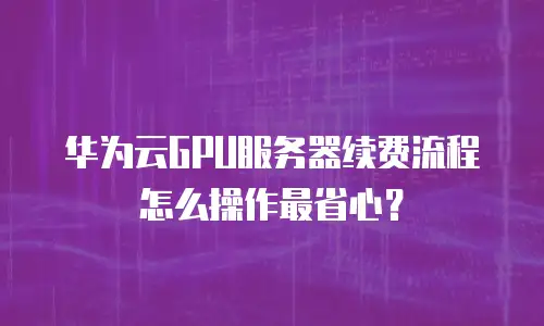 华为云GPU服务器续费流程怎么操作最省心？